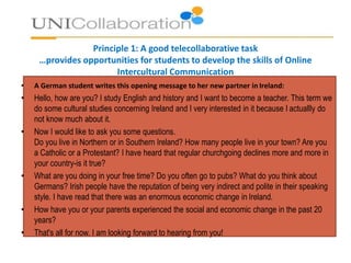Principle 1: A good telecollaborative task
…provides opportunities for students to develop the skills of Online
Intercultural Communication
• A German student writes this opening message to her new partner in Ireland:
• Hello, how are you? I study English and history and I want to become a teacher. This term we
do some cultural studies concerning Ireland and I very interested in it because I actuallly do
not know much about it.
• Now I would like to ask you some questions.
Do you live in Northern or in Southern Ireland? How many people live in your town? Are you
a Catholic or a Protestant? I have heard that regular churchgoing declines more and more in
your country-is it true?
• What are you doing in your free time? Do you often go to pubs? What do you think about
Germans? Irish people have the reputation of being very indirect and polite in their speaking
style. I have read that there was an enormous economic change in Ireland.
• How have you or your parents experienced the social and economic change in the past 20
years?
• That's all for now. I am looking forward to hearing from you!
 