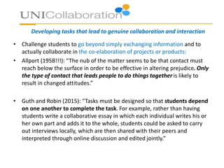 Developing tasks that lead to genuine collaboration and interaction
• Challenge students to go beyond simply exchanging information and to
actually collaborate in the co-elaboration of projects or products:
• Allport (1958!!!): “The nub of the matter seems to be that contact must
reach below the surface in order to be effective in altering prejudice. Only
the type of contact that leads people to do things together is likely to
result in changed attitudes.”
• Guth and Robin (2015): “Tasks must be designed so that students depend
on one another to complete the task. For example, rather than having
students write a collaborative essay in which each individual writes his or
her own part and adds it to the whole, students could be asked to carry
out interviews locally, which are then shared with their peers and
interpreted through online discussion and edited jointly.”
 