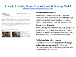 Example 1: Sharing Perspectives: A Content & Exchange Model
http://www.sharingperspectivesfoundation.com/
Provide academic content
Participating universities construct a shared
curriculum. This curriculum is presented through
video lectures by the participating educators.
Topics? The Economic crisis, the refugee crisis…
Enable online discussion
After watching the video-lectures, sub-groups – of
one student per participating university – come
together in a web-based video-conference room,
where they discuss the lectures of that week.
Facilitate collaborative research
Students are required to collaboratively design
and conduct survey research in their own
communities in order to learn about the broader
societal impact of the topic.
 