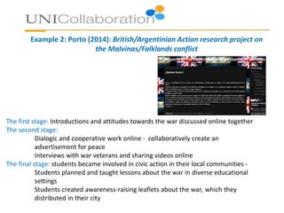 Example 2: Porto (2014): British/Argentinian Action research project on
the Malvinas/Falklands conflict
The first stage: Introductions and attitudes towards the war discussed online together
The second stage:
Dialogic and cooperative work online - collaboratively create an
advertisement for peace
Interviews with war veterans and sharing videos online
The final stage: students became involved in civic action in their local communities -
Students planned and taught lessons about the war in diverse educational
settings
Students created awareness-raising leaflets about the war, which they
distributed in their city
 