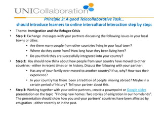 Principle 3: A good Telecollaborative Task…
should introduce learners to online intercultural interaction step by step:
• Theme: Immigration and the Refugee Crisis
• Step 1: Exchange messages with your partners discussing the following issues in your local
towns or cities:
• Are there many people from other countries living in your local town?
• Where do they come from? How long have they been living here?
• Do you think they are successfully integrated into your country?
• Step 2: You should now think about how people from your country have moved to other
countries - either in recent times or in history. Discuss the following with your partner:
• Has any of your family ever moved to another country? If so, why? How was their
experience?
• In your country has there been a tradition of people moving abroad? Maybe in a
certain period of history? Tell your partner about this.
• Step 3: Working together with your online partners, create a powerpoint or Google slides
presentation on the topic “Finding new homes: Two stories of emigration in our homelands”.
The presentation should show how you and your partners’ countries have been affected by
emigration - either recently or in the past.
 