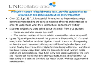 Principle 4: A good Telecollaborative Task…provides opportunities for
reflection on and discussion about the online interaction
• Chun (2015, p.13): “…it is essential for teachers to help students to go
beyond comprehending the surface meaning of words and sentences in
order to understand what their intercultural partners are writing”
• Students in Germany were asked about this email from a US student:
– How do you react when you read this e-mail?
– What questions could you ask this girl to better understand her cultural background?
• I guess I'll just tell you about myself. I've grown up in Simpsonville, SC. It's a small
town, but it's fairly close to a lot of big cities. I love it. It was a lot of fun growing
up. I ran track and cross country through my middle and high school years and
year at Bowling Green State University before transfering to Clemson. I work for an
East Coast Hockey League team called the Greenville Grrrowl. I work in media
relation and public relations. I love it. I'm in my third season working for the team
and I hope to get hired on full time after I graduate. I have a boyfriend that I've
been dating for a year and 6 months. We met at church. We hope to get married
next December.
 