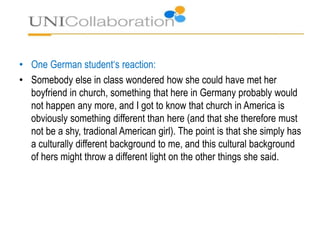 • One German student‘s reaction:
• Somebody else in class wondered how she could have met her
boyfriend in church, something that here in Germany probably would
not happen any more, and I got to know that church in America is
obviously something different than here (and that she therefore must
not be a shy, tradional American girl). The point is that she simply has
a culturally different background to me, and this cultural background
of hers might throw a different light on the other things she said.
 