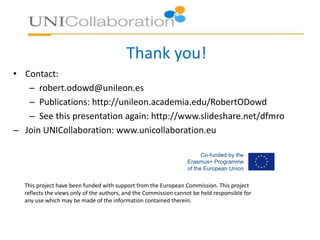 Thank you!
• Contact:
– robert.odowd@unileon.es
– Publications: http://unileon.academia.edu/RobertODowd
– See this presentation again: http://www.slideshare.net/dfmro
– Join UNICollaboration: www.unicollaboration.eu
This project have been funded with support from the European Commission. This project
reflects the views only of the authors, and the Commission cannot be held responsible for
any use which may be made of the information contained therein.
 