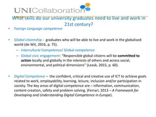 What skills do our university graduates need to live and work in
21st century?
• Foreign Language competence
• Global citizenship - graduates who will be able to live and work in the globalised
world (de Wit, 2016, p. 75).
– Intercultural Competence/ Global competence
– Global civic engagement- “Responsible global citizens will be committed to
action locally and globally in the interests of others and across social,
environmental, and political dimensions” (Leask, 2015, p. 60).
• Digital Competence – the confident, critical and creative use of ICT to achieve goals
related to work, employability, learning, leisure, inclusion and/or participation in
society. The key areas of digital competence are – information, communication,
content-creation, safety and problem solving. (Ferrari, 2013 – A Framework for
Developing and Understanding Digital Competence in Europe).
 