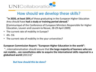 How should we develop these skills?
“In 2020, at least 20% of those graduating in the European Higher Education
Area should have had a study or training period abroad.”
[Communiqué of the Conference of European Ministers Responsible for Higher
Education, Leuven and Louvain-la-Neuve, 28-29 April 2009]
• The current rate of mobility in Europe?
• 4% -5%
• The current rate of mobility in the your universities?
European Commission Report: “European Higher Education in the world”:
“…internationalisation should ensure that the large majority of learners who are
not mobile… are nonetheless able to acquire the international skills required in a
globalised world (2013:6)”
But how should this be done?
 