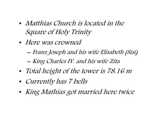 • Matthias Church is located in the
Square of Holy Trinity
• Here was crowned
– Franz Joseph and his wife Elisabeth (Sisi)
– King Charles IV. and his wife Zita
• Total height of the tower is 78.16 m
• Currently has 7 bells
• King Mathias got married here twice
 