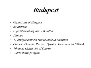 Budapest
• Capital city of Hungary
• 23 districts
• Population of approx. 1.8 million
• Danube
• 11 bridges connect Pest to Buda in Budapest
• Chinese, German, Russian, Gypsies, Romanian and Slovak
• 7th most visited city of Europe
• World heritage sights
 