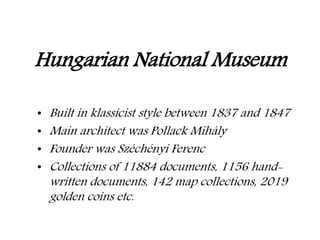 • Built in klassicist style between 1837 and 1847
• Main architect was Pollack Mihály
• Founder was Széchényi Ferenc
• Collections of 11884 documents, 1156 hand-
written documents, 142 map collections, 2019
golden coins etc.
Hungarian National Museum
 
