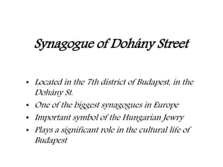 Synagogue of Dohány Street
• Located in the 7th district of Budapest, in the
Dohány St.
• One of the biggest synagogues in Europe
• Important symbol of the Hungarian Jewry
• Plays a significant role in the cultural life of
Budapest
 
