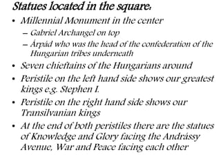 Statues located in the square:
• Millennial Monument in the center
– Gabriel Archangel on top
– Árpád who was the head of the confederation of the
Hungarian tribes underneath
• Seven chieftains of the Hungarians around
• Peristile on the left hand side shows our greatest
kings e.g. Stephen I.
• Peristile on the right hand side shows our
Transilvanian kings
• At the end of both peristiles there are the statues
of Knowledge and Glory facing the Andrássy
Avenue, War and Peace facing each other
 