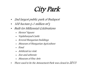 City Park
• 2nd largest public park of Budapest
• 100 hectare (=1 million m2)
• Built for Millennial Celebrations
– Heroes’ Square
– Vajdahunyad Castle
– Several Hungarian buildings
– Museum of Hungarian Agriculture
– Pond
– Artificial ice rink
– Zoo and arborate
– Museum of Fine Arts
• There used to be the Amusement Park was closed in 2013
 