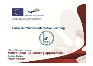 European Women Interactive Learning




8-9.3.2011 | Budapest - Hungary
             Budapest

Motivational ICT learning approaches
George Stefas
G       St f
Project Manager
 