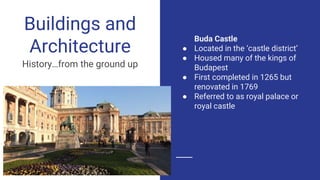 Buda Castle
● Located in the ‘castle district’
● Housed many of the kings of
Budapest
● First completed in 1265 but
renovated in 1769
● Referred to as royal palace or
royal castle
Buildings and
Architecture
History…from the ground up
 