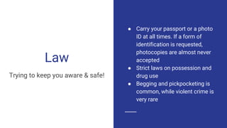 Law
Trying to keep you aware & safe!
● Carry your passport or a photo
ID at all times. If a form of
identification is requested,
photocopies are almost never
accepted
● Strict laws on possession and
drug use
● Begging and pickpocketing is
common, while violent crime is
very rare
 