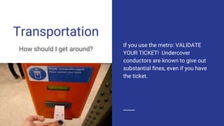 Transportation
How should I get around?
If you use the metro: VALIDATE
YOUR TICKET! Undercover
conductors are known to give out
substantial fines, even if you have
the ticket.
 
