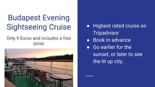 Budapest Evening
Sightseeing Cruise
Only 9 Euros and includes a free
drink!
● Highest rated cruise on
Tripadvisor
● Book in advance
● Go earlier for the
sunset, or later to see
the lit up city.
 