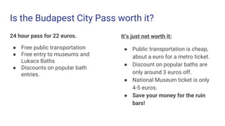 Is the Budapest City Pass worth it?
24 hour pass for 22 euros.
● Free public transportation
● Free entry to museums and
Lukacs Baths
● Discounts on popular bath
entries.
It’s just not worth it:
● Public transportation is cheap,
about a euro for a metro ticket.
● Discount on popular baths are
only around 3 euros off.
● National Museum ticket is only
4-5 euros.
● Save your money for the ruin
bars!
 