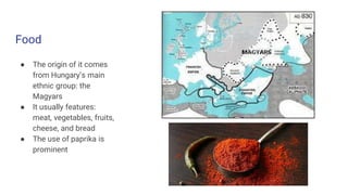 Food
● The origin of it comes
from Hungary’s main
ethnic group: the
Magyars
● It usually features:
meat, vegetables, fruits,
cheese, and bread
● The use of paprika is
prominent
 