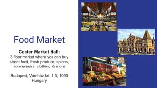 Food Market
Center Market Hall:
3 floor market where you can buy
street food, fresh produce, spices,
sonveneuirs, clothing, & more
Budapest, Vámház krt. 1-3, 1093
Hungary
 