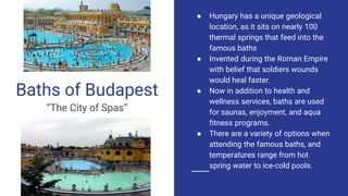 Baths of Budapest
“The City of Spas”
● Hungary has a unique geological
location, as it sits on nearly 100
thermal springs that feed into the
famous baths
● Invented during the Roman Empire
with belief that soldiers wounds
would heal faster.
● Now in addition to health and
wellness services, baths are used
for saunas, enjoyment, and aqua
fitness programs.
● There are a variety of options when
attending the famous baths, and
temperatures range from hot
spring water to ice-cold pools.
 