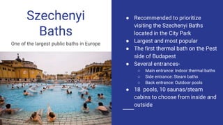 Szechenyi
Baths
One of the largest public baths in Europe
● Recommended to prioritize
visiting the Szechenyi Baths
located in the City Park
● Largest and most popular
● The first thermal bath on the Pest
side of Budapest
● Several entrances-
○ Main entrance: Indoor thermal baths
○ Side entrance: Steam baths
○ Back entrance: Outdoor pools
● 18 pools, 10 saunas/steam
cabins to choose from inside and
outside
 