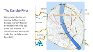 The Danube River
Hungary is a landlocked
country, but having the
Danube river cut through
Budapest and having spa
baths that are built on
natural thermal waters still
make this capital a water-
based city.
 
