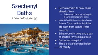 Szechenyi
Baths
Know before you go
● Recommended to book online
ahead of time
○ Tickets are 22 euros (can be paid
in Euros or Hungarian Forints
● Indoor facilities are open from
6am to 7pm, outdoor facilities
are open from 6am to 10pm
everyday
● Bring your own towel and a pair
of sandals for walking around
● Swimwear is required
● There is a cafe located inside
the facility
 