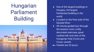 Hungarian
Parliament
Building
● One of the largest buildings in
Hungary, 3rd largest
Parliament building in the
world
● Located on the Pest side of the
Danube River
● 45 minute guided tour through
the session room, richly
decorated staircase, great
vaulted hall, and view of the
Hungarian Holy Crown and
Crown Jewels
● Tickets are 25 euros
 