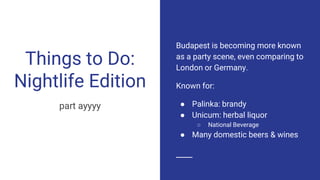 Things to Do:
Nightlife Edition
part ayyyy
Budapest is becoming more known
as a party scene, even comparing to
London or Germany.
Known for:
● Palinka: brandy
● Unicum: herbal liquor
○ National Beverage
● Many domestic beers & wines
 