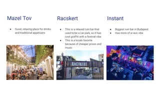 Mazel Tov
● Good, relaxing place for drinks
and traditional appetizers
Instant
● Biggest ruin bar in Budapest
● Has more of a rave vibe
Racskert
● This is a relaxed ruin bar that
used to be a car park, so it has
cool graffiti with a festival vibe
● This is a locals favorite
because of cheaper prices and
music
 