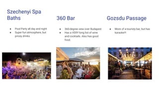 Szechenyi Spa
Baths
● Pool Party all day and night
● Super fun atmosphere, but
pricey drinks
360 Bar
● 360-degree view over Budapest
● Has a VERY long list of wine
and cocktails. Also has good
food.
Gozsdu Passage
● More of a touristy bar, but has
karaoke!!!
 