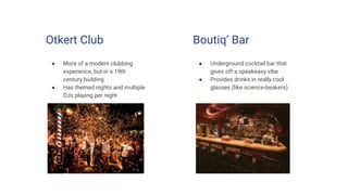 Otkert Club
● More of a modern clubbing
experience, but in a 19th
century building
● Has themed nights and multiple
DJs playing per night
Boutiq’ Bar
● Underground cocktail bar that
gives off a speakeasy vibe
● Provides drinks in really cool
glasses (like science-beakers)
 