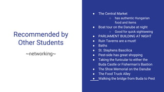 Recommended by
Other Students
~networking~
● The Central Market
○ has authentic Hungarian
food and items
● Boat tour on the Danube at night
○ Good for quick sightseeing
● PARLIAMENT BUILDING AT NIGHT
● Ruin Taverns are a must!
● Baths
● St. Stephens Bascilica
● Pest-side has great shopping
● Taking the funicular to either the
Buda Castle or Fisherman’s Bastion
● The Shoe Memorial on the Danube
● The Food Truck Alley
● Walking the bridge from Buda to Pest
 