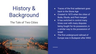 History &
Background
The Tale of Two Cities
● Traces of the first settlement goes
back to the Stone Age
● Created in 1873 when the cities of
Buda, Obuda, and Pest merged
● It has switched in control many
times over with many disputes
being fought for its possession, in
a similar way to the possession of
Israel
● The first underground railroad of
Europe was in Budapest after WW2
 