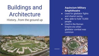 Buildings and
Architecture
History…from the ground up
Aquincium Military
Amphitheatre
● Used for gladiator fights
and chariot racing
● Was able to hold 13,000
people
● Used in the Roman
Empire era when
gladiator combat was
common
 