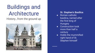 St. Stephen's Basilica
● Roman catholic
basilica, named after
the first king of
Hungary
● Construction took
more than half a
century
● Holds the mummified
right hand of St.
Stephen himself
Buildings and
Architecture
History…from the ground up
 