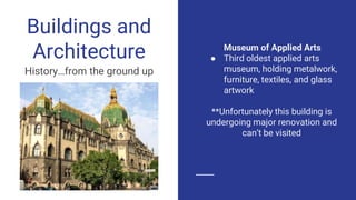 Museum of Applied Arts
● Third oldest applied arts
museum, holding metalwork,
furniture, textiles, and glass
artwork
**Unfortunately this building is
undergoing major renovation and
can’t be visited
Buildings and
Architecture
History…from the ground up
 