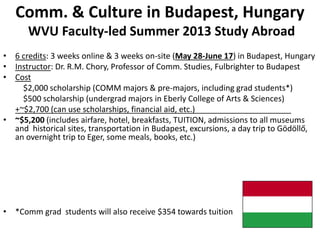 Comm. & Culture in Budapest, Hungary
WVU Faculty-led Summer 2013 Study Abroad
• 6 credits: 3 weeks online & 3 weeks on-site (May 28-June 17) in Budapest, Hungary
• Instructor: Dr. R.M. Chory, Professor of Comm. Studies, Fulbrighter to Budapest
• Cost
$2,000 scholarship (COMM majors & pre-majors, including grad students*)
$500 scholarship (undergrad majors in Eberly College of Arts & Sciences)
+~$2,700 (can use scholarships, financial aid, etc.)
• ~$5,200 (includes airfare, hotel, breakfasts, TUITION, admissions to all museums
and historical sites, transportation in Budapest, excursions, a day trip to Gödöllő,
an overnight trip to Eger, some meals, books, etc.)
• *Comm grad students will also receive $354 towards tuition
 