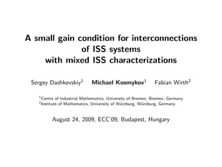 A small gain condition for interconnections
of ISS systems
with mixed ISS characterizations
Sergey Dashkovskiy1
Michael Kosmykov1
Fabian Wirth2
1
Centre of Industrial Mathematics, University of Bremen, Bremen, Germany
2
Institute of Mathematics, University of W¨urzburg, W¨urzburg, Germany
August 24, 2009, ECC’09, Budapest, Hungary
 
