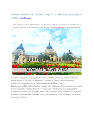 Budapest Travel Guide: The Best Things To Do in the Dazzling Hungarian
Capital - TravelTracs.com
This post may contain affiliate links, which means I’ll receive a commission if you purchase
through my links, at no extra cost to you. Please read full disclosure for more information.
Budapest, Hungary is a stunning city that offers a rich blend of history, culture, and natural
beauty. Known as the “Pearl of the Danube,” Budapest is famous for its breathtaking
architecture, including the iconic Parliament Building and Buda Castle.
The city is divided by the Danube River, with the hilly Buda side offering panoramic views and
historic landmarks, while the Pest side is bustling with vibrant cafes, shops, and nightlife.
Budapest is also known for its thermal baths, where locals and tourists can relax and rejuvenate.
With its vibrant atmosphere, delicious cuisine, and welcoming locals, Budapest is a must-visit
destination in Europe.
 