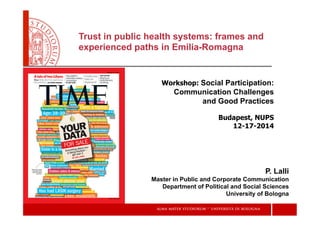 Trust in public health systems: frames and
experienced paths in Emilia-Romagna
Workshop: Social Participation:
Communication Challenges
and Good Practices
Budapest, NUPS
12-17-2014
P. Lalli
Master in Public and Corporate Communication
Department of Political and Social Sciences
University of Bologna
 