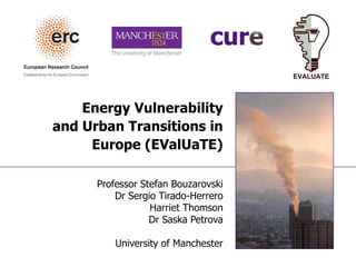 Energy Vulnerability
and Urban Transitions in
Europe (EValUaTE)
Professor Stefan Bouzarovski
Dr Sergio Tirado-Herrero
Harriet Thomson
Dr Saska Petrova
University of Manchester
 