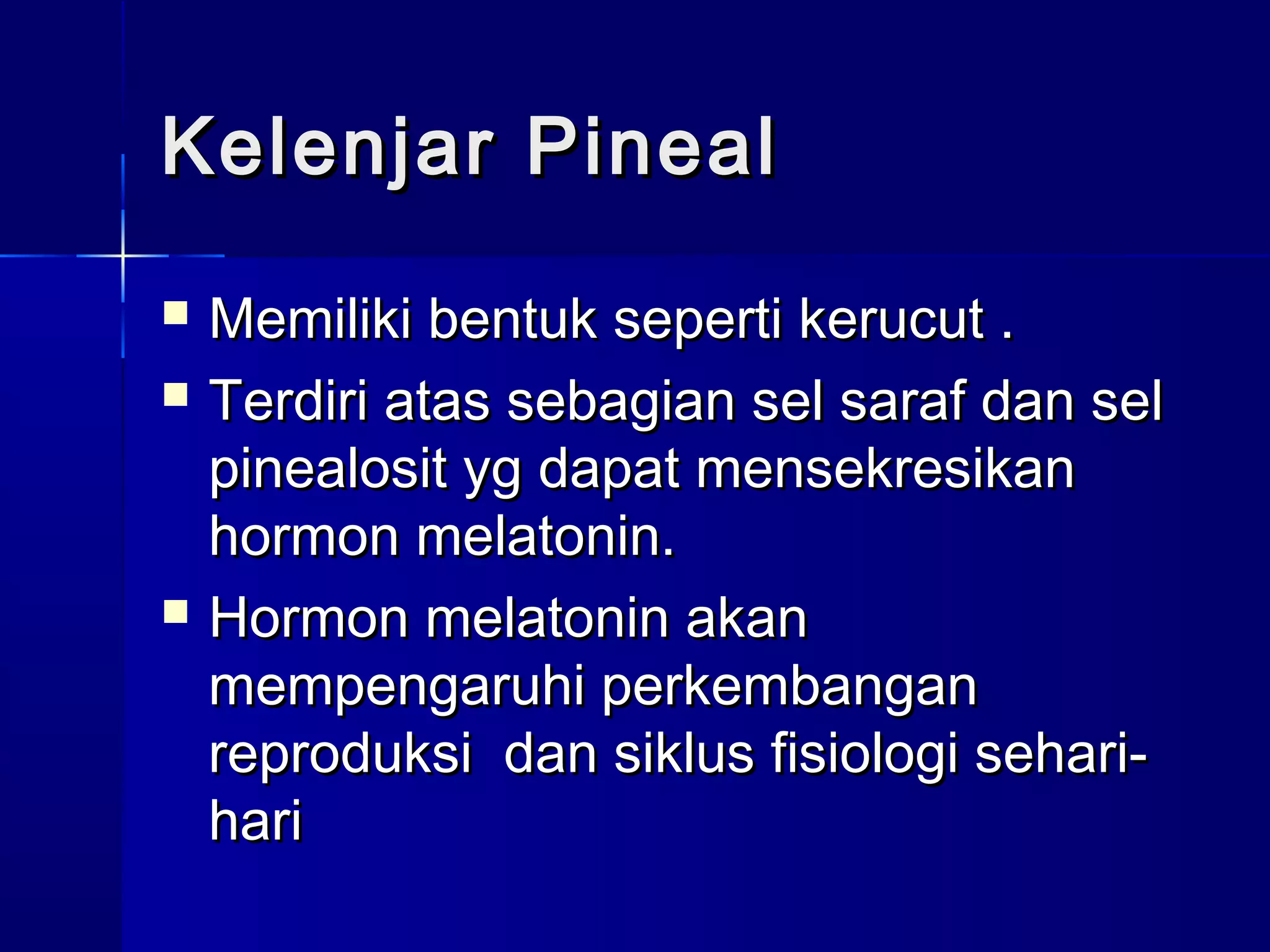 Kelenjar PinealKelenjar Pineal
 Memiliki bentuk seperti kerucut .Memiliki bentuk seperti kerucut .
 Terdiri atas sebagian sel saraf dan selTerdiri atas sebagian sel saraf dan sel
pinealosit yg dapat mensekresikanpinealosit yg dapat mensekresikan
hormon melatonin.hormon melatonin.
 Hormon melatonin akanHormon melatonin akan
mempengaruhi perkembanganmempengaruhi perkembangan
reproduksi dan siklus fisiologi sehari-reproduksi dan siklus fisiologi sehari-
harihari
 