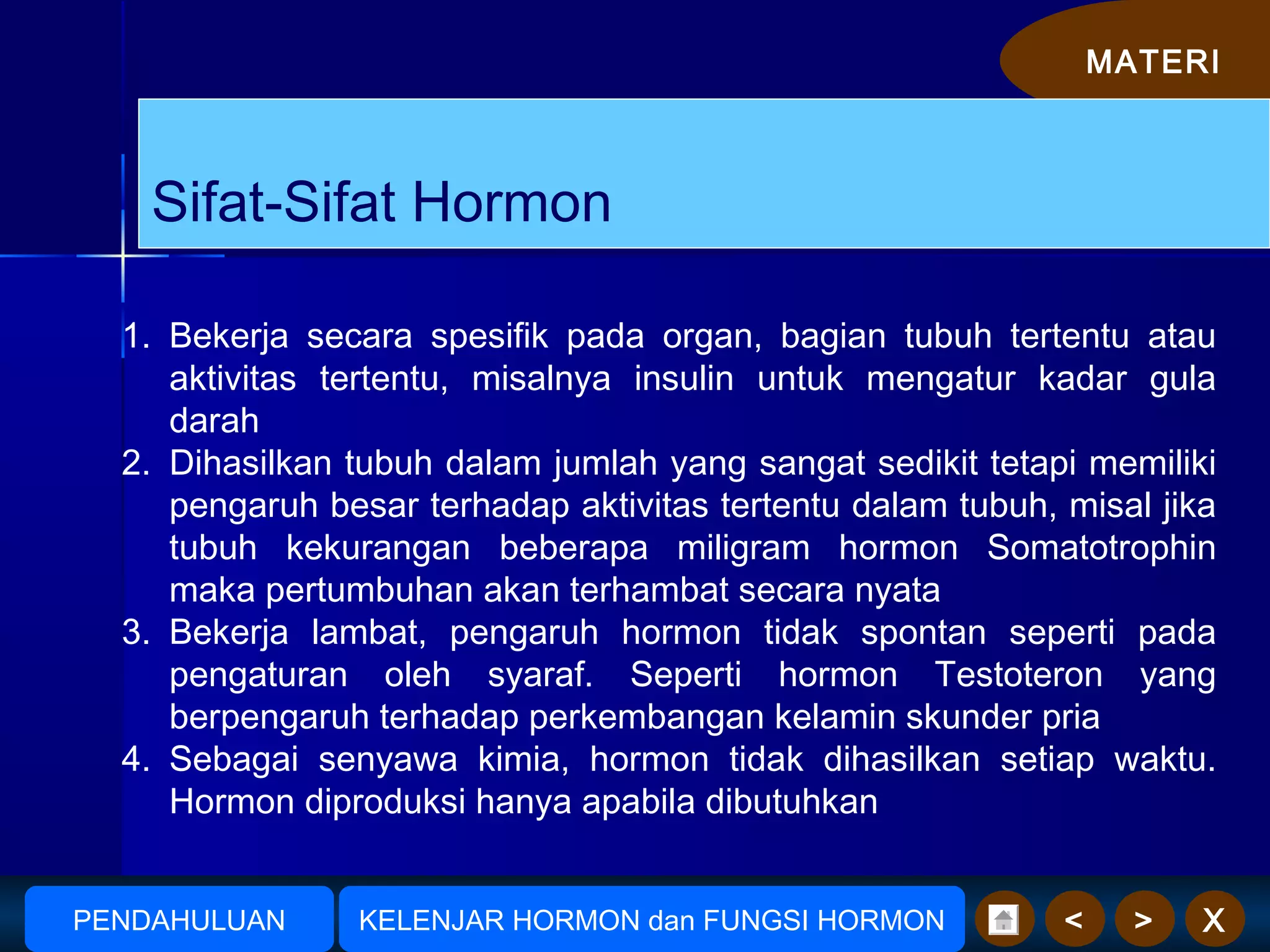 MATERI
X><
1. Bekerja secara spesifik pada organ, bagian tubuh tertentu atau
aktivitas tertentu, misalnya insulin untuk mengatur kadar gula
darah
2. Dihasilkan tubuh dalam jumlah yang sangat sedikit tetapi memiliki
pengaruh besar terhadap aktivitas tertentu dalam tubuh, misal jika
tubuh kekurangan beberapa miligram hormon Somatotrophin
maka pertumbuhan akan terhambat secara nyata
3. Bekerja lambat, pengaruh hormon tidak spontan seperti pada
pengaturan oleh syaraf. Seperti hormon Testoteron yang
berpengaruh terhadap perkembangan kelamin skunder pria
4. Sebagai senyawa kimia, hormon tidak dihasilkan setiap waktu.
Hormon diproduksi hanya apabila dibutuhkan
AmudionoAmudiono KELENJAR HORMON dan FUNGSI HORMONPENDAHULUAN
Sifat-Sifat Hormon
 