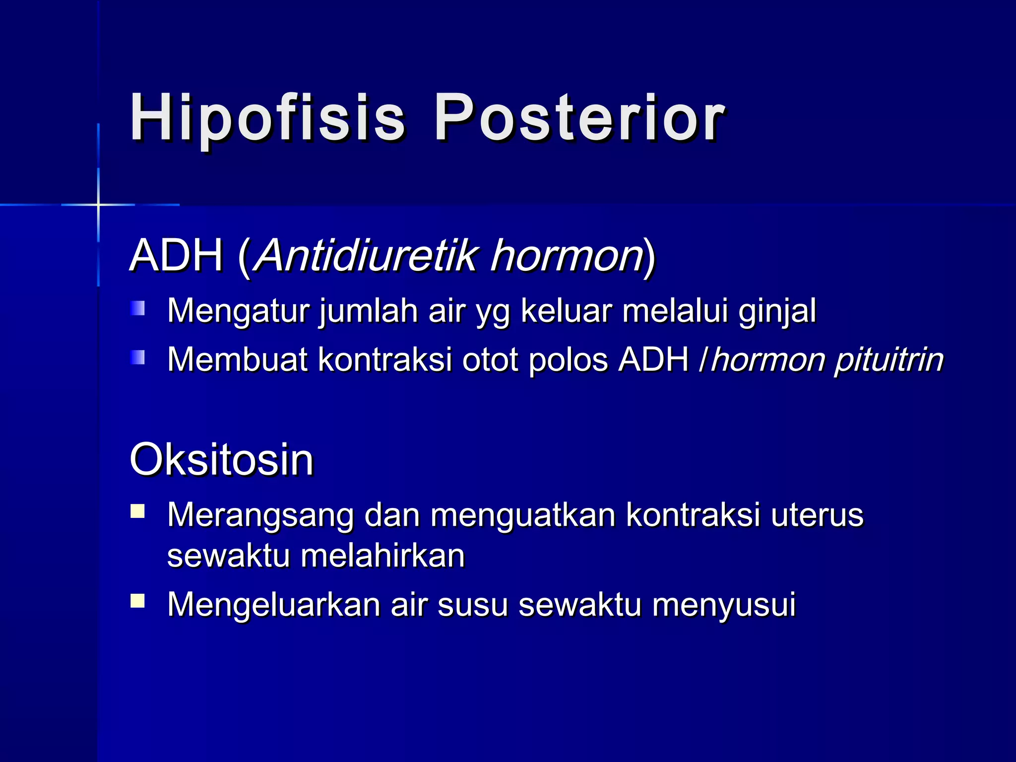Hipofisis PosteriorHipofisis Posterior
ADH (ADH (Antidiuretik hormonAntidiuretik hormon))
Mengatur jumlah air yg keluar melalui ginjalMengatur jumlah air yg keluar melalui ginjal
Membuat kontraksi otot polos ADH /Membuat kontraksi otot polos ADH /hormon pituitrinhormon pituitrin
OksitosinOksitosin
 Merangsang dan menguatkan kontraksi uterusMerangsang dan menguatkan kontraksi uterus
sewaktu melahirkansewaktu melahirkan
 Mengeluarkan air susu sewaktu menyusuiMengeluarkan air susu sewaktu menyusui
 