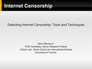 Internet Censorship


 Detecting Internet Censorship: Tools and Techniques




                          Nart Villeneuve
              PHD Candidate, Senior Research Fellow
         Citizen Lab , Munk Centre for International Studies
                        University of Toronto
 