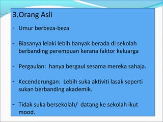 3.Orang Asli
- Umur berbeza-beza

- Biasanya lelaki lebih banyak berada di sekolah
  berbanding perempuan kerana faktor keluarga

- Pergaulan: hanya bergaul sesama mereka sahaja.

- Kecenderungan: Lebih suka aktiviti lasak seperti
  sukan berbanding akademik.

- Tidak suka bersekolah/ datang ke sekolah ikut
  mood.
 