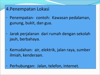 4.Penempatan Lokasi
- Penempatan- contoh: Kawasan pedalaman,
  gunung, bukit, dan gua.

- Jarak perjalanan dari rumah dengan sekolah
  jauh, berbahaya.

- Kemudahan: air, elektrik, jalan raya, sumber
  ilmiah, kenderaan.

- Perhubungan: Jalan, telefon, internet.
 