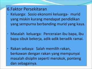 6.Faktor Persekitaran
- Keluarga: Sosio ekonomi keluarga- murid
  yang miskin kurang mendapat pendidikan
  yang sempurna berbanding murid yang kaya.

- Masalah keluarga: Perceraian ibu bapa, ibu
  bapa sibuk bekerja, adik-adik beradik ramai.

- Rakan sebaya: Salah memilih rakan,
  berkawan dengan rakan yang mempunyai
  masalah disiplin seperti merokok, ponteng
  dan sebagainya.
 